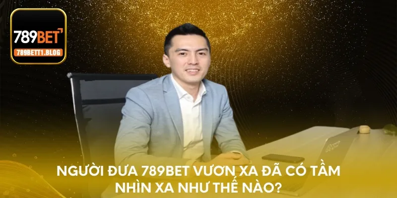 Người đưa 789BET vươn xa đã có tầm nhìn xa như thế nào?